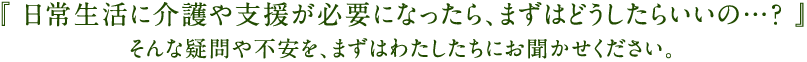 「日常生活に介護や支援が必要になったら、まずはどうしたらいいの・・・？」そんな疑問や不安を、まずはわたしたちにお聞かせください。